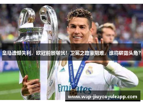 皇马遗憾失利，欧冠前景堪忧！卫冕之路蒙阻难，谁将崭露头角？